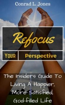 Refocus Your Perspective: The Insiders Guide to Living a Happier, More Satisfied, God-filled Life