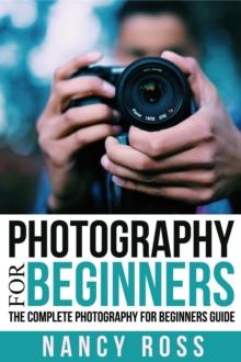 Photography for Beginners: The Complete Photography For Beginners Guide