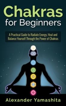 Chakras for Beginners: A Practical Guide to Radiate Energy, to Heal and Balance Yourself Through the Power of Chakras