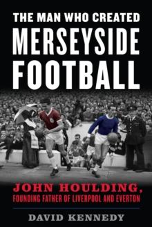 The Man Who Created Merseyside Football : John Houlding, Founding Father of Liverpool and Everton