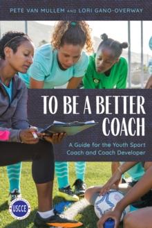 To Be a Better Coach : A Guide for the Youth Sport Coach and Coach Developer