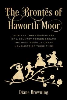 The Brontes of Haworth Moor : How the Three Daughters of a Country Parson Became the Most Revolutionary Novelists of Their Time