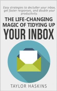 Life Changing Magic of Tidying Up Your Inbox: Easy Strategies to Declutter Your Inbox, Get Faster Responses, and Double Your Productivity