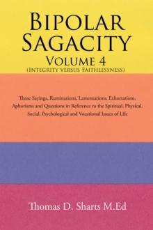 Bipolar Sagacity Volume 4 (Integrity Versus Faithlessness) : Those Sayings, Ruminations, Lamentations, Exhortations,    Aphorisms and Questions in Reference to the Spiritual, Physical, Social,