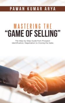 Mastering the "Game of Selling" : The Step-By-Step Guide from Prospect Identification, Negotiation to Closing the Sales