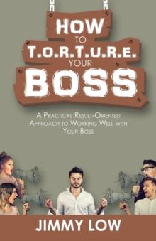 How to T.O.R.T.U.R.E. Your Boss : A Practical Result-Oriented Approach to Working Well with Your Boss