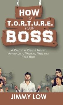 How to T.O.R.T.U.R.E. Your Boss : A Practical Result-Oriented Approach to Working Well with Your Boss