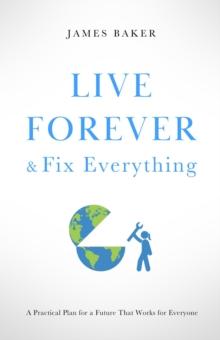 Live Forever & Fix Everything : A Practical Plan for a Future That Works for Everyone