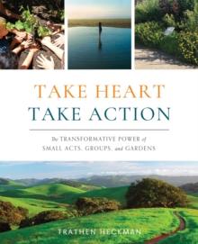 Take Heart, Take Action : The Transformative Power of Small Acts, Groups, and Gardens