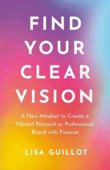 Find Your Clear Vision : A New Mindset to Create a Vibrant Personal or Professional Brand with Purpose