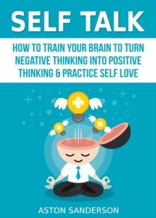 Self Talk: How to Train Your Brain to Turn Negative Thinking into Positive Thinking & Practice Self Love