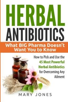 Herbal Antibiotics : What BIG Pharma Doesn't Want You to Know - How to Pick and Use the 45 Most Powerful Herbal Antibiotics for Overcoming Any Ailment