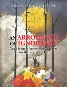 An Arrogance of Ignorance : One Educator'S Journey from Childhood Thru the Labyrinth of Life