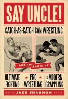 Say Uncle! : Catch-As-Catch-Can and the Roots of Ultimate Fighting, Pro-Wrestling, and Modern Grappling