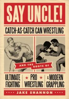 Say Uncle! : Catch-As-Catch-Can and the Roots of Ultimaet Fighting, Pro-Wrestling, and Modern Grappling