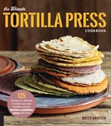 The Ultimate Tortilla Press Cookbook : 125 Recipes for All Kinds of Make-Your-Own Tortillas--and for Burritos, Enchiladas, Tacos, and More