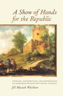 A Show of Hands for the Republic : Opinion, Information, and Repression in Eighteenth-Century Rural France