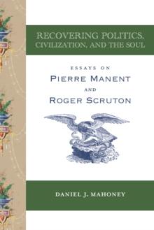 Recovering Politics, Civilization, and the Soul : Essays on Pierre Manent and Roger Scruton