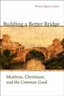 Building a Better Bridge : Muslims, Christians, and the Common Good