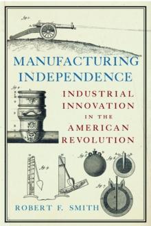 Manufacturing Independence : Industrial Innovation and the American Revolution