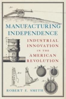 Manufacturing Independence : Industrial Innovation in the American Revolution