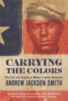 Carrying the Colors : The Life and Legacy of Medal of Honor Recipient Andrew Jackson Smith