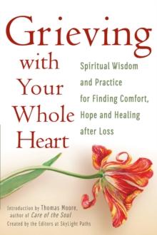 Grieving With Your Whole Heart : Spiritual Wisdom and Practices for Finding Comfort, Hope and Healing After Loss