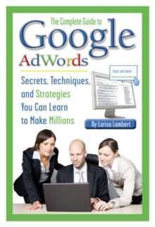 The Complete Guide to Google AdWords : Secrets, Techniques, and Strategies You Can Learn to Make Millions