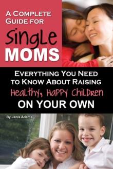 A Complete Guide for Single Moms : Everything You Need to Know about Raising Healthy, Happy Children on Your Own