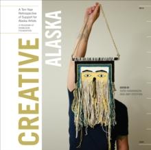 Creative Alaska : A Ten-Year Retrospective of Support for Alaska Artists, 2004-2013