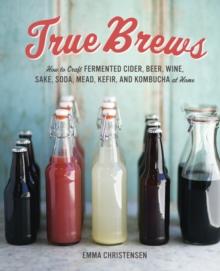 True Brews : How to Craft Fermented Cider, Beer, Wine, Sake, Soda, Mead, Kefir, and Kombucha at Home