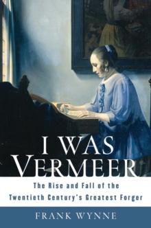 I Was Vermeer : The Rise and Fall of the Twentieth Century's Greatest Forger