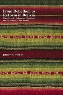 From Rebellion To Reform In Bolivia : Class Struggle, Indigenous Liberation, and the Politics of Evo Morales