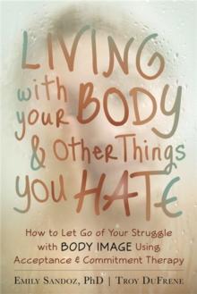 Living with Your Body and Other Things You Hate : Letting Go of the Struggle with What You See in the Mirror Using Acceptance and Commitment Therapy