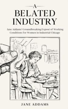 A Belated Industry : Jane Addams' Groundbreaking Expose of Working Conditions for Women in Industrial Chicago (Annotated)