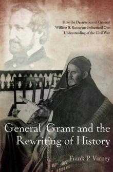 General Grant and the Rewriting of History : How the Destruction of General William S. Rosecrans Influenced Our Understanding of the Civil War