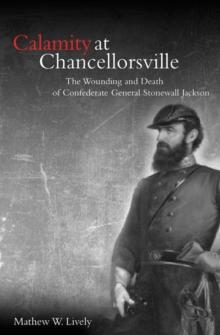 Calamity at Chancellorsville : The Wounding and Death of Confederate General Stonewall Jackson