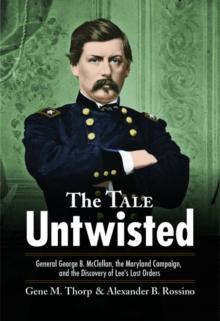 The Tale Untwisted : General George B. Mcclellan, the Maryland Campaign, and the Discovery of Lees Lost Orders