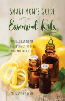 Smart Mom's Guide To Essential Oils : Natural Solutions for a Healthy Family, Toxin-Free Home and Happier You