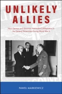 Unlikely Allies : Nazi German and Ukrainian Nationalist Collaboration in the General Government During World War II