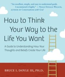 How to Think Your Way to the Life You Want : A Guide to Understanding How Your Thoughts and Beliefs Create Your Life