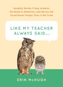 Like My Teacher Always Said . . . : Weighty Words, Crazy Wisdom, the Road to Detention, and Advice We Could Never Forget, Even If We Tried