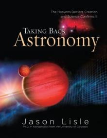 Taking Back Astronomy : The Heavens Declare Creation and Science Confirms It