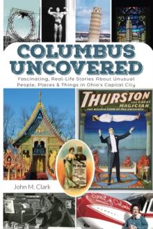 Columbus Uncovered : Fascinating, Real-Life Stories About Unusual People, Places & Things in Ohio's Capital City