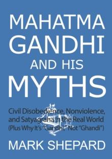 Mahatma Gandhi and His Myths: Civil Disobedience, Nonviolence, and Satyagraha in the Real World (Plus Why It's "Gandhi," Not "Ghandi")