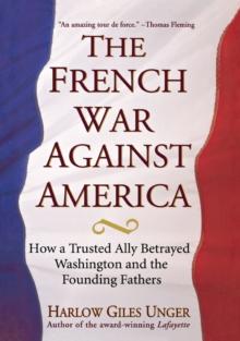 The French War Against America : How a Trusted Ally Betrayed Washington and the Founding Fathers