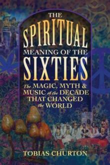 The Spiritual Meaning of the Sixties : The Magic, Myth, and Music of the Decade That Changed the World