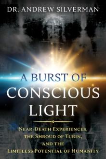 A Burst of Conscious Light : Near-Death Experiences, the Shroud of Turin, and the Limitless Potential of Humanity