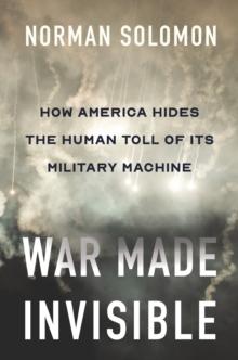 War Made Invisible : How America Hides the Human Toll of Its Military Machine