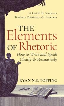 The Elements of Rhetoric : How to Write and Speak Clearly and Persuasively -- A Guide for Students, Teachers, Politicians & Preachers